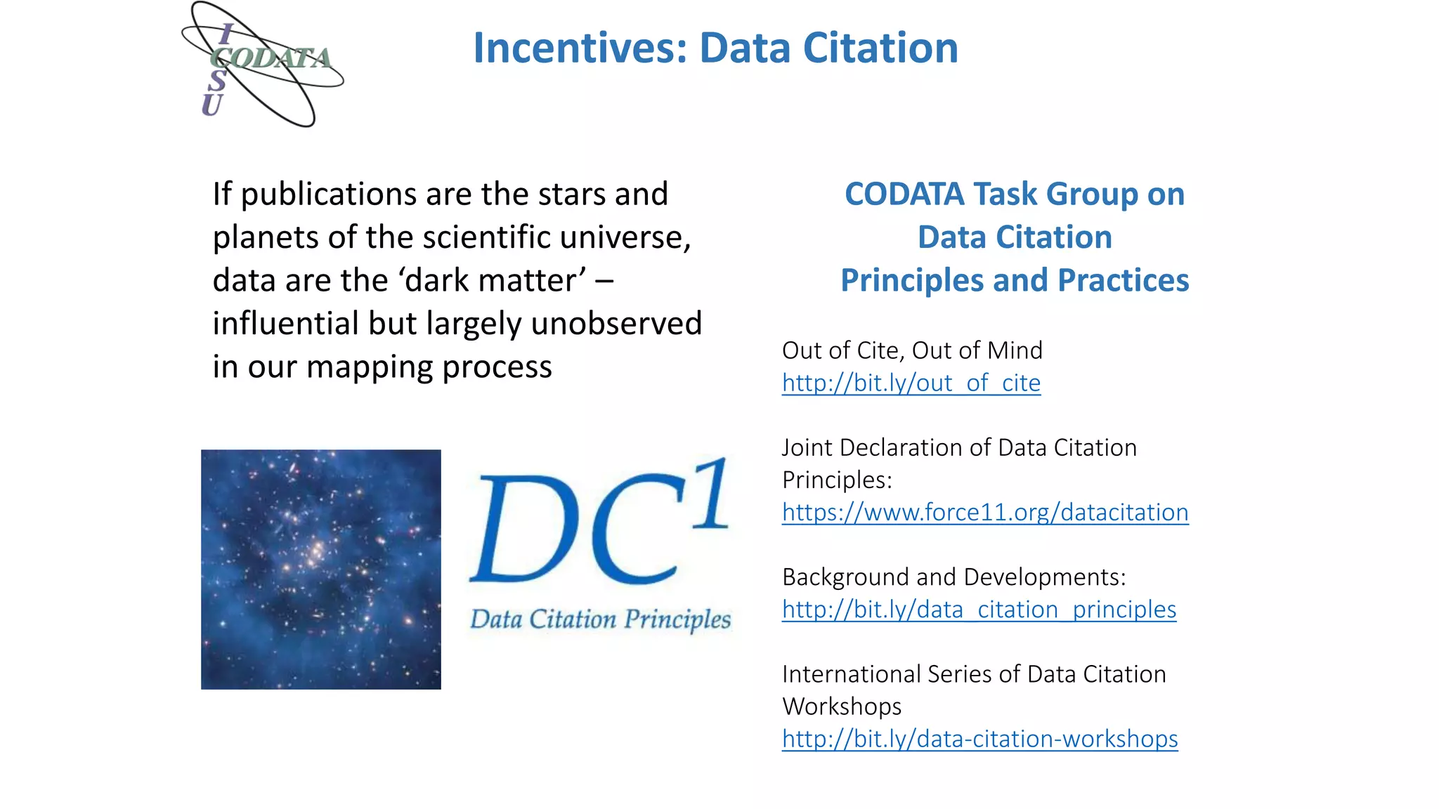Incentives: Data Citation
Out of Cite, Out of Mind
http://bit.ly/out_of_cite
Joint Declaration of Data Citation
Principles:
https://www.force11.org/datacitation
Background and Developments:
http://bit.ly/data_citation_principles
International Series of Data Citation
Workshops
http://bit.ly/data-citation-workshops
CODATA Task Group on
Data Citation
Principles and Practices
If publications are the stars and
planets of the scientific universe,
data are the ‘dark matter’ –
influential but largely unobserved
in our mapping process
 