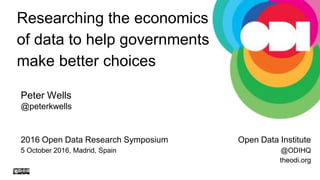 2016 Open Data Research Symposium
5 October 2016, Madrid, Spain
Researching the economics
of data to help governments
make better choices
Open Data Institute
@ODIHQ
theodi.org
Peter Wells
@peterkwells
 