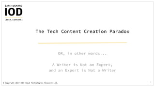© Copyright 2017 IOD Cloud Technologies Research Ltd.© Copyright 2017 IOD Cloud Technologies Research Ltd. 1
OR, in other words...
A Writer is Not an Expert,
and an Expert is Not a Writer
The Tech Content Creation Paradox
 
