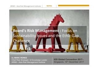 ARiMI	–	Asia	Risk	Management	Institute	
By MARC RONEZ
Chief Risk Strategist & Knowledge Leader
ARIMI – Asia Risk Management Institute
NOTES	
IOD Global Convention 2017–
Singapore, 14th December 2017
Board's	Risk	Management	:	Focus	on	
Sustainability	Issues	and	the	Ethic	Gap	
Challenge		
 