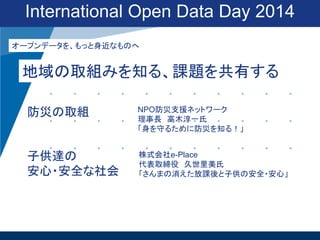 International Open Data Day 2014
オープンデータを、もっと身近なものへ

地域の取組みを知る、課題を共有する
防災の取組

NPO防災支援ネットワーク
理事長 高木淳一氏
「身を守るために防災を知る！」

子供達の
安心・安全な社会

株式会社e-Place
代表取締役 久世里美氏
「さんまの消えた放課後と子供の安全・安心」

 