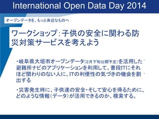 International Open Data Day 2014
オープンデータを、もっと身近なものへ

ワークショップ：子供の安全に関わる防
災対策サービスを考えよう
・岐阜県大垣市オープンデータ（２月下旬公開予定）を活用した
避難所ナビのアプリケーションを利用して、普段ＩＴにそれ
ほど関わりのない人に、ＩＴの利便性の気づきの機会を創
出する
・災害発生時に、子供達の安全・そして安心を得るために、
どのような情報（データ）が活用できるのか、模索する。

 