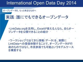 International Open Data Day 2014
オープンデータを、もっと身近なものへ

実践：誰にでもできるオープンデータ
・LinkData.orgを活用し、Excelが使える人なら、自らオー
プンデータを公開できることの紹介
・ワークショップで出てきた情報（データ）を、実際に
LinkDataへの登録体験することで、オープンデータが行
政のものではなく、市民参画でも可能というモデルケース
を構築する

 