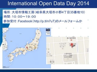 International Open Data Day 2014
場所：大垣市情報工房（岐阜県大垣市小野4丁目35番地10）
時間：１０：００〜１９：００
参加受付：Facebook（http://p.tl/n7uT)のメールフォームか
ら

 