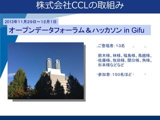 株式会社CCLの取組み
2013年１１月２９日〜１２月１日

オープンデータフォーラム＆ハッカソン in Gifu
ご登壇者：１３名
鈴木様、林様、福島様、鳥越様、
佐藤様、牧田様、関口様、角様、
杉本様などなど
参加者：１５０名ほど

 