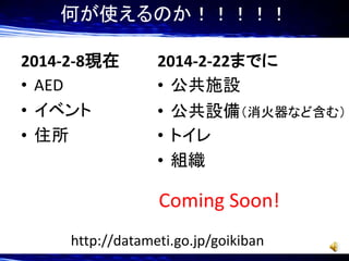 何が使えるのか！！！！！
2014-2-8現在
• AED
• イベント
• 住所

2014-2-22までに
• 公共施設
• 公共設備（消火器など含む）
• トイレ
• 組織

Coming Soon!
http://datameti.go.jp/goikiban

 