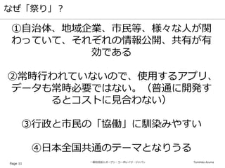 一般社団法人オープン・コーポレイツ・ジャパン Tomihiko Azuma
なぜ「祭り」？
Page 11
①自治体、地域企業、市民等、様々な人が関
わっていて、それぞれの情報公開、共有が有
効である
②常時行われていないので、使用するアプリ、
データも常時必要ではない。（普通に開発す
るとコストに見合わない）
③行政と市民の「協働」に馴染みやすい
④日本全国共通のテーマとなりうる
 