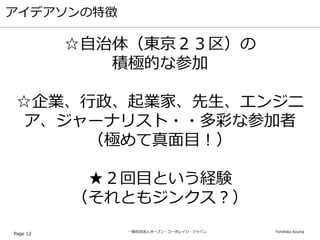 一般社団法人オープン・コーポレイツ・ジャパン Tomihiko Azuma
アイデアソンの特徴
Page 12
☆自治体（東京２３区）の
積極的な参加
☆企業、行政、起業家、先生、エンジニ
ア、ジャーナリスト・・多彩な参加者
（極めて真面目！）
★２回目という経験
（それともジンクス？）
 