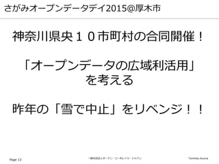 一般社団法人オープン・コーポレイツ・ジャパン Tomihiko Azuma
さがみオープンデータデイ2015＠厚木市
Page 13
神奈川県央１０市町村の合同開催！
「オープンデータの広域利活用」
を考える
昨年の「雪で中止」をリベンジ！！
 