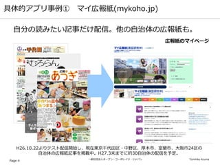 一般社団法人オープン・コーポレイツ・ジャパン Tomihiko Azuma
具体的アプリ事例① マイ広報紙(mykoho.jp)
Page 4
自分の読みたい記事だけ配信。他の自治体の広報紙も。
広報紙のマイページ
H26.10.22よりテスト配信開始し、現在東京千代田区・中野区、厚木市、室蘭市、大阪市24区の
自治体の広報紙記事を掲載中。H27.3末までに約30自治体の配信を予定。
 
