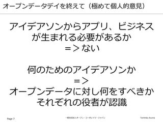 一般社団法人オープン・コーポレイツ・ジャパン Tomihiko Azuma
オープンデータデイを終えて（極めて個人的意見）
Page 7
アイデアソンからアプリ、ビジネス
が生まれる必要があるか
＝＞ない
何のためのアイデアソンか
＝＞
オープンデータに対し何をすべきか
それぞれの役者が認識
 