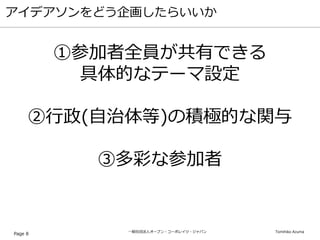 一般社団法人オープン・コーポレイツ・ジャパン Tomihiko Azuma
アイデアソンをどう企画したらいいか
Page 8
①参加者全員が共有できる
具体的なテーマ設定
②行政(自治体等)の積極的な関与
③多彩な参加者
 