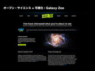 オープンサイエンス + 可視化：Galaxy Zoo
「スローン・デジタル・スカイ・サーベイ」で撮影された膨大な数の銀河の画像を分類する市民参加型プロジェクト。
開始された2006年一年間で15万人の市民科学者によって５億の分類がなされた。 昨...