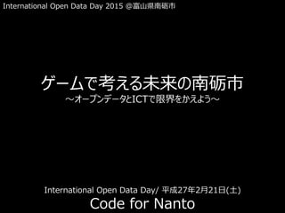 International Open Data Day 2015 @富山県南砺市
ゲームで考える未来の南砺市
～オープンデータとICTで限界をかえよう～
Code for Nanto
International Open Data Day/ 平成27年2月21日(土)
 