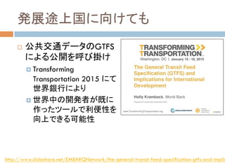発展途上国に向けても	
!  公共交通データのGTFS
による公開を呼び掛け
!  Transforming
Transportation 2015 にて
世界銀行により
!  世界中の開発者が既に
作ったツールで利便性を
向上できる可能性
http://www.slideshare.net/EMBARQNetwork/the-general-transit-feed-specification-gtfs-and-implic
 
