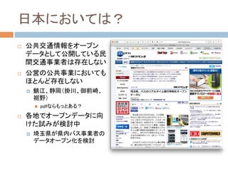 日本においては？	
!  公共交通情報をオープン
データとして公開している民
間交通事業者は存在しない
!  公営の公共事業においても
ほとんど存在しない
!  鯖江、静岡（掛川、御前崎、
裾野）
"  pdfならもっとある？
!  各地でオープンデータに向
けた試みが検討中
!  埼玉県が県内バス事業者の
データオープン化を検討	
 