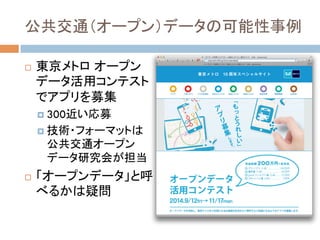 公共交通（オープン）データの可能性事例	
!  東京メトロ オープン
データ活用コンテスト
でアプリを募集
!  300近い応募
!  技術・フォーマットは
公共交通オープン
データ研究会が担当
!  「オープンデータ」と呼
べるかは疑問
 