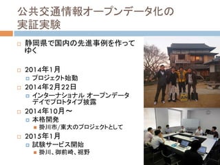 公共交通情報オープンデータ化の
実証実験	
!  静岡県で国内の先進事例を作って
ゆく
!  2014年1月
!  プロジェクト始動
!  2014年2月22日
!  インターナショナル オープンデータ
デイでプロトタイプ披露
!  2014年10月〜
!  本格開発
"  掛川市/東大のプロジェクトとして
!  2015年1月
!  試験サービス開始
"  掛川、御前崎、裾野
 