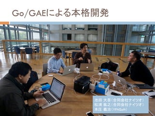 Go/GAEによる本格開発	
池田 大吾（合同会社ナイツオ）	
松浦 紘之（合同会社ナイツオ）	
本庄 義治（YFNSoft）	
 