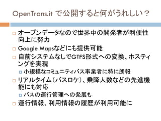 OpenTrans.it で公開すると何がうれしい？	
!  オープンデータなので世界中の開発者が利便性
向上に努力
!  Google Mapsなどにも提供可能
!  自前システムなしでGTFS形式への変換、ホスティ
ングを実現
!  小規模なコミュニティバス事業者に特に朗報
!  リアルタイム（バスロケ）、乗降人数などの先進機
能にも対応
!  バスの運行管理への発展も
!  運行情報、利用情報の履歴が利用可能に	
 