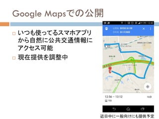 Google Mapsでの公開	
!  いつも使ってるスマホアプリ
から自然に公共交通情報に
アクセス可能
!  現在提供を調整中	
近日中に一般向けにも提供予定	
 