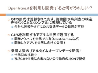 OpenTrans.itを利用し開発すると何がうれしい？	
!  GTFS形式は洗練されており、路線図や時刻表の構造
を損なうことなくシンプルに表現している
!  余計な苦労をせずに公共交通データの処理が可能
!  GTFSを利用するアプリは世界で通用する
!  開発ノウハウを世界で共有（StackOverflowなど）
!  開発したアプリを世界に向けて公開！
!  乗降人数のリアルタイムオープンデータ配信！
!  世界初の挑戦？
!  まだGTFS仕様に含まれないので独自のJSONで配信
 
