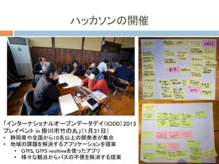 ハッカソンの開催
「インターナショナルオープンデータデイ（IODD）2015
プレイベント in 掛川市竹の丸」（1月31日）
•  静岡県や全国から10名以上の開発者が集合
•  地域の課題を解決するアプリケーションを提案
•  GTFS, GTFS realtimeを使ったアプリ
•  様々な観点からバスの不便を解消する提案
 