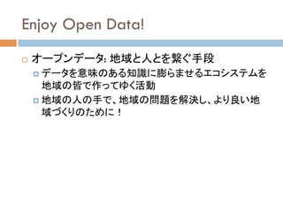 Enjoy Open Data!	
!  オープンデータ: 地域と人とを繋ぐ手段
!  データを意味のある知識に膨らませるエコシステムを
地域の皆で作ってゆく活動
!  地域の人の手で、地域の問題を解決し、より良い地
域づくりのために！　　	
 