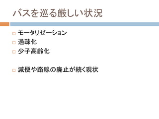 バスを巡る厳しい状況	
!  モータリゼーション
!  過疎化
!  少子高齢化
!  減便や路線の廃止が続く現状
 