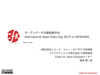 Feb. 21, 2015
オープンデータの最新動向＠
International Open Data Day 2015 in ISHIKAWA
一般社団法人コード・フォー・カナザワ 代表理事
アイパブリッシング株式会社 代表取締役
Code for Japan Brigadeリーダー
福島 健一郎
 