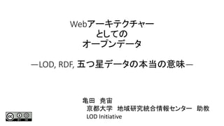 Webアーキテクチャー
としての
オープンデータ
―LOD, RDF, 五つ星データの本当の意味―
亀田 尭宙
京都大学 地域研究統合情報センター 助教
LOD Initiative
 