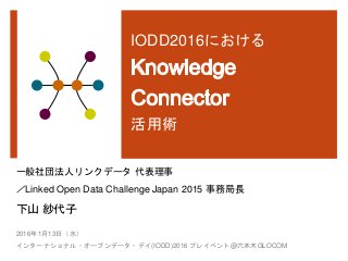 IODD2016における
活用術
一般社団法人リンクデータ 代表理事
／Linked Open Data Challenge Japan 2015 事務局長
下山 紗代子
2016年1月13日（水）
インターナショナル・オープンデータ・デイ(IODD)2016 プレイベント@六本木GLOCOM
 