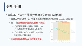 分析手法
• 合成コントロール法 (Synthetic Control Method)
• 統計的手法を用いて、特定の施策の影響のみを測定 (Abadieらによる）
• 例：「犯罪件数:防犯灯の整備・補助」
• 「防犯灯を整備した場合（実測）」vs
「もし防犯灯を整備しなかった場合」
• 「もし整備しなかった場合」を統計的
手法を用いて算出する
• その施策の影響のみを評価できる
 