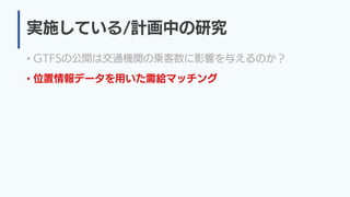 実施している/計画中の研究
• GTFSの公開は交通機関の乗客数に影響を与えるのか？
• 位置情報データを用いた需給マッチング
 