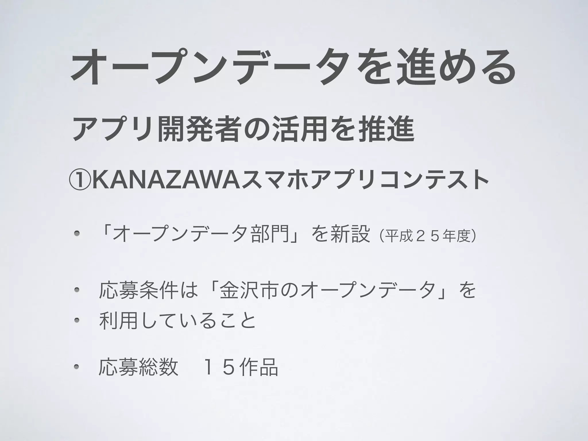 オープンデータを進める
アプリ開発者の活用を推進
①KANAZAWAスマホアプリコンテスト
「オープンデータ部門」を新設（平成２５年度）
応募条件は「金沢市のオープンデータ」を
利用していること
応募総数 １５作品
 