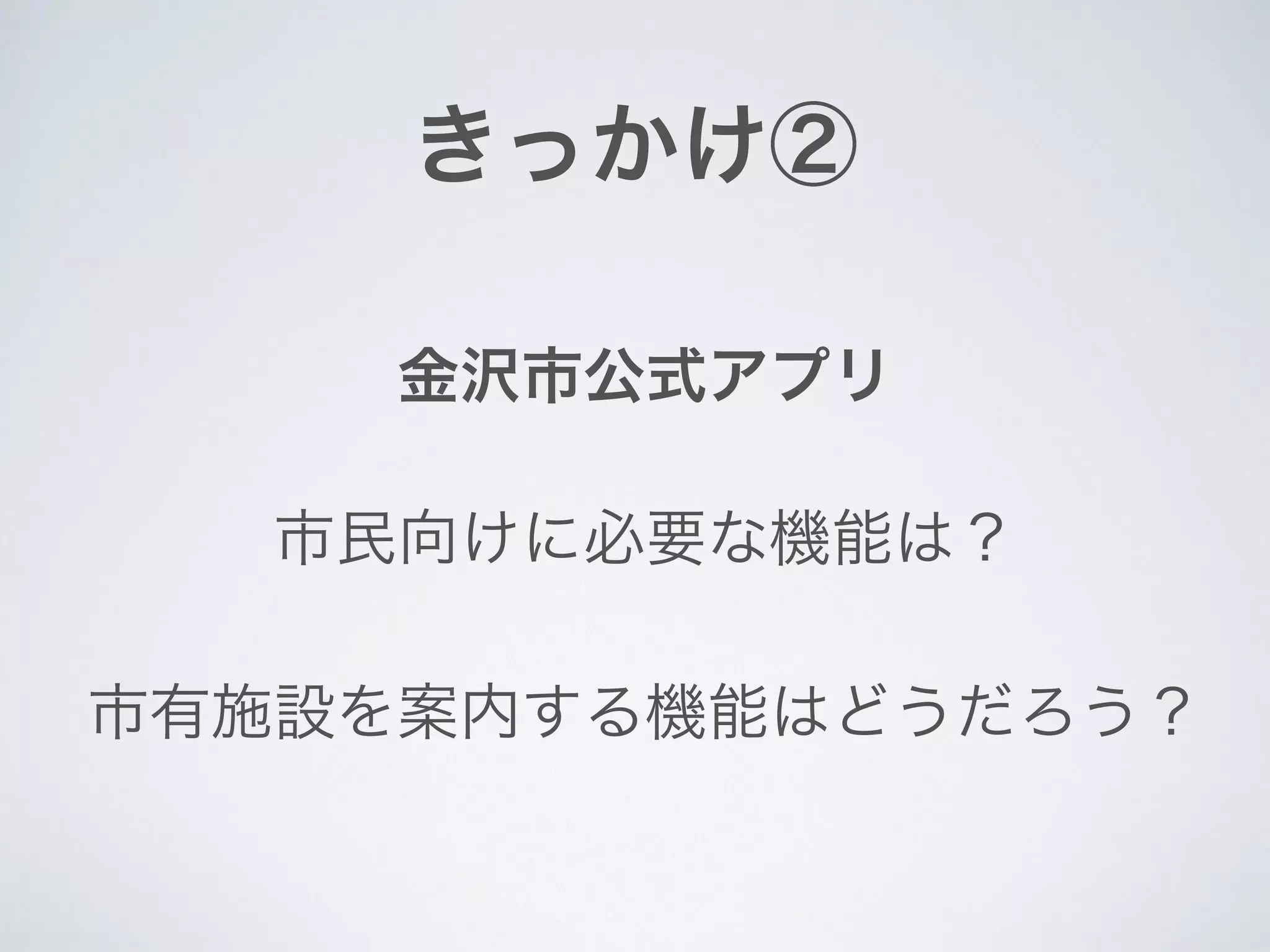 きっかけ②
金沢市公式アプリ
市有施設を案内する機能はどうだろう？
市民向けに必要な機能は？
 