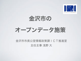 金沢市の
オープンデータ施策
金沢市市長公室情報政策課ＩＣＴ推進室
主任主事 浅野 大
 