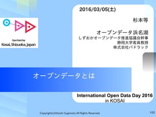 Copyright(c)Htioshi Sugimoto All Rights Reserved. 1/22
オープンデータとは
　杉本等
オープンデータ浜名湖
しずおかオープンデータ推進協議会幹事
静岡大学客員教授
株式会社パドラック
　2016/03/05(土)
International Open Data Day 2016
in KOSAI
 
