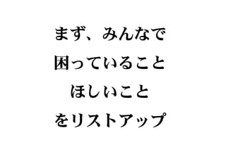 まず、みんなで
困っていること
ほしいこと
をリストアップ
 