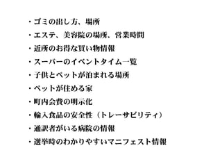 ・ゴミの出し方、場所
・エステ、美容院の場所、営業時間
・近所のお得な買い物情報
・スーパーのイベントタイム一覧
・子供とペットが泊まれる場所
・ペットが住める家
・町内会費の明示化
・輸入食品の安全性（トレーサビリティ）
・通訳者がいる病院の情報
・選挙時のわかりやすいマニフェスト情報
 