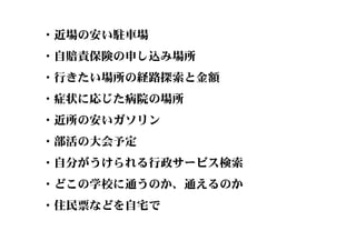 ・近場の安い駐車場
・自賠責保険の申し込み場所
・行きたい場所の経路探索と金額
・症状に応じた病院の場所
・近所の安いガソリン
・部活の大会予定
・自分がうけられる行政サービス検索
・どこの学校に通うのか、通えるのか
・住民票などを自宅で
 