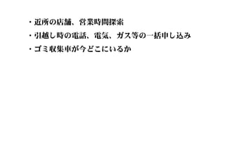 ・近所の店舗、営業時間探索
・引越し時の電話、電気、ガス等の一括申し込み
・ゴミ収集車が今どこにいるか
 
