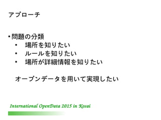 International OpenData 2015 in Kosai
アプローチ
●
問題の分類
●
　場所を知りたい
●
　ルールを知りたい
●
　場所が詳細情報を知りたい
オープンデータを用いて実現したい
 
