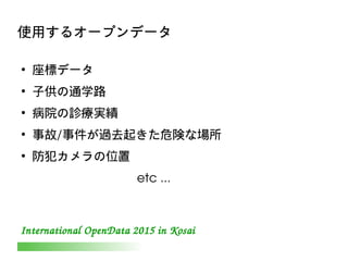 International OpenData 2015 in Kosai
使用するオープンデータ
●
座標データ
●
子供の通学路
●
病院の診療実績
●
事故/事件が過去起きた危険な場所
●
防犯カメラの位置
　　　　　　　　 etc ...
 