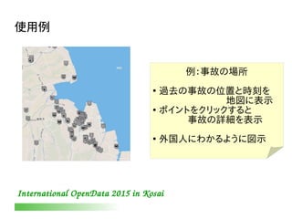 International OpenData 2015 in Kosai
使用例
例：事故の場所
●
過去の事故の位置と時刻を
　　　　　　　地図に表示
●
ポイントをクリックすると
　　　事故の詳細を表示
●
外国人にわかるように図示
 