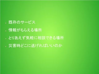 既存のサービス
情報がもらえる場所
とりあえず気軽に相談できる場所
災害時どこに逃げればいいのか
 