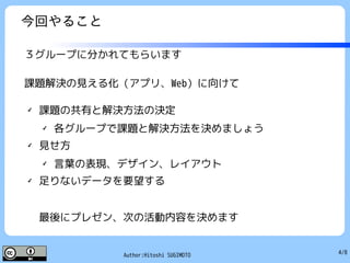 4/8Author:Hitoshi SUGIMOTO
今回やること
３グループに分かれてもらいます
課題解決の見える化（アプリ、Web）に向けて
✔
課題の共有と解決方法の決定
✔
各グループで課題と解決方法を決めましょう
✔
見せ方
✔
言葉の表現、デザイン、レイアウト
✔ 足りないデータを要望する
最後にプレゼン、次の活動内容を決めます
 