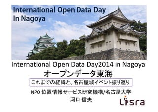 International OpenData Day
in Nagoya
International Open Data Day2014 in Nagoya
オープンデータ東海
これまでの経緯と、名古屋城イベント振り返り
NPO 位置情報サービス研究機構/名古屋大学
河口 信夫
 