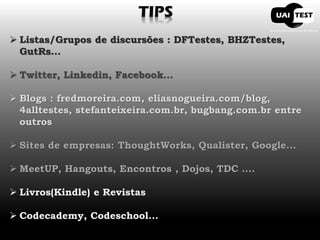TIPS Listas/Grupos de discursões : DFTestes, BHZTestes, GutRs... Twitter, Linkedin, Facebook... Blogs : fredmoreira.com, eliasnogueira.com/blog, 4alltestes, stefanteixeira.com.br, bugbang.com.br entre outros Sites de empresas: ThoughtWorks, Qualister, Google... MeetUP, Hangouts, Encontros , Dojos, TDC .... Livros(Kindle) e Revistas Codecademy, Codeschool...  