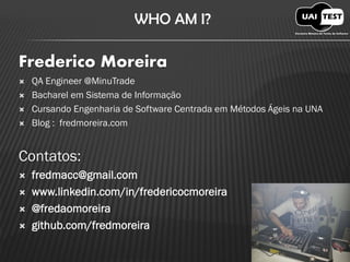 WHO AM I? Frederico Moreira 
QA Engineer @MinuTrade 
Bacharel em Sistema de Informação 
Cursando Engenharia de Software Centrada em Métodos Ágeis na UNA 
Blog : fredmoreira.comContatos: fredmacc@gmail.com www.linkedin.com/in/fredericocmoreira @fredaomoreira github.com/fredmoreira  